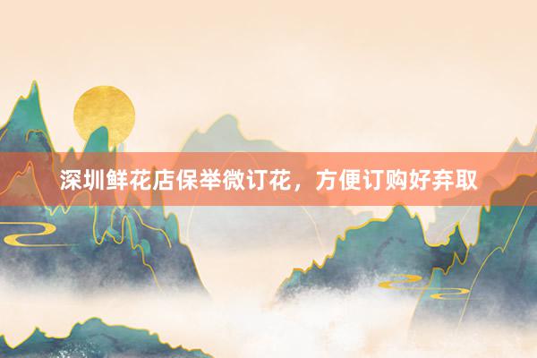 深圳鲜花店保举微订花，方便订购好弃取