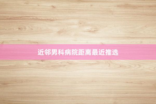 近邻男科病院距离最近推选